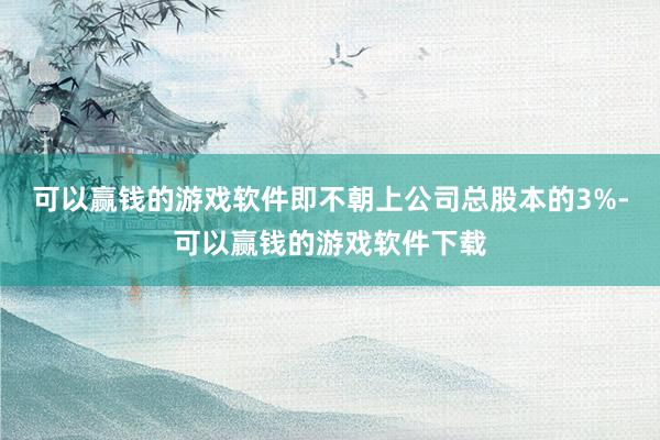 可以赢钱的游戏软件即不朝上公司总股本的3%-可以赢钱的游戏软件下载