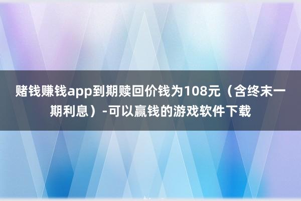 赌钱赚钱app到期赎回价钱为108元（含终末一期利息）-可以赢钱的游戏软件下载