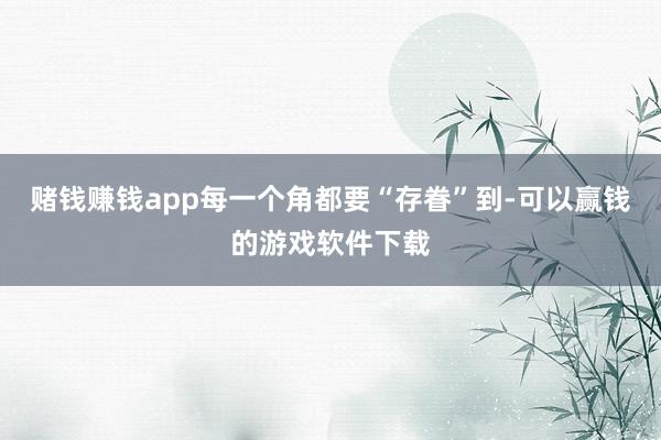赌钱赚钱app每一个角都要“存眷”到-可以赢钱的游戏软件下载