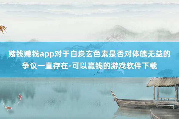 赌钱赚钱app对于白炭玄色素是否对体魄无益的争议一直存在-可以赢钱的游戏软件下载