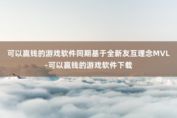 可以赢钱的游戏软件同期基于全新友互理念MVL-可以赢钱的游戏软件下载