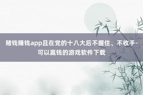 赌钱赚钱app且在党的十八大后不握住、不收手-可以赢钱的游戏软件下载