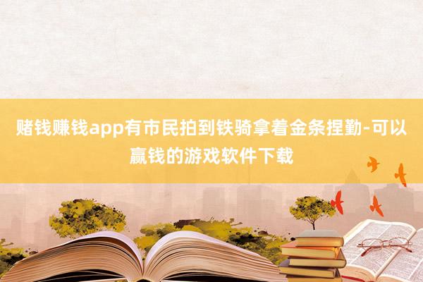 赌钱赚钱app有市民拍到铁骑拿着金条捏勤-可以赢钱的游戏软件下载