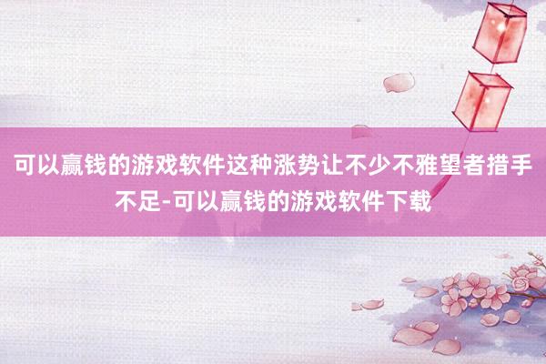 可以赢钱的游戏软件这种涨势让不少不雅望者措手不足-可以赢钱的游戏软件下载