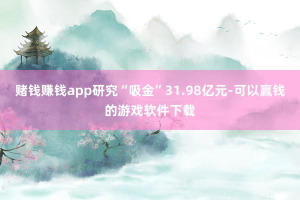 赌钱赚钱app研究“吸金”31.98亿元-可以赢钱的游戏软件下载