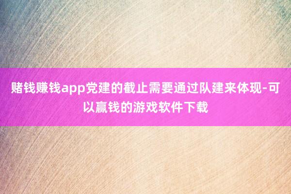赌钱赚钱app党建的截止需要通过队建来体现-可以赢钱的游戏软件下载