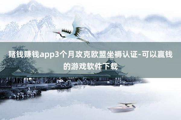 赌钱赚钱app3个月攻克欧盟坐褥认证-可以赢钱的游戏软件下载