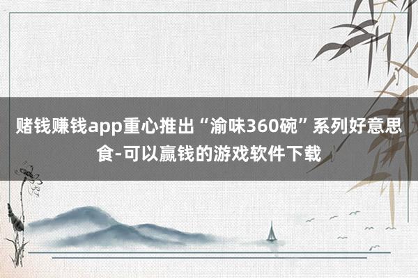 赌钱赚钱app重心推出“渝味360碗”系列好意思食-可以赢钱的游戏软件下载