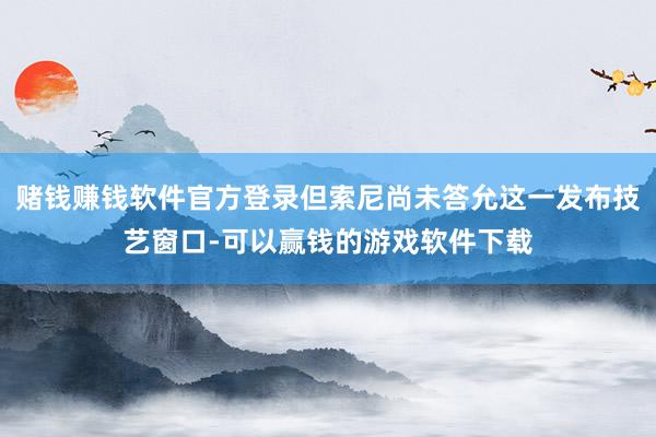 赌钱赚钱软件官方登录但索尼尚未答允这一发布技艺窗口-可以赢钱的游戏软件下载