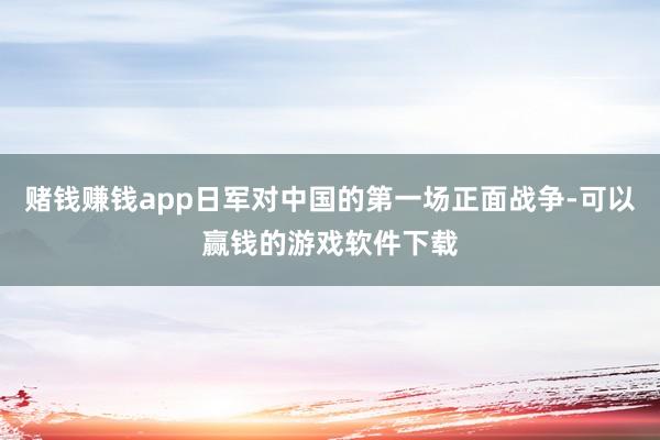 赌钱赚钱app日军对中国的第一场正面战争-可以赢钱的游戏软件下载